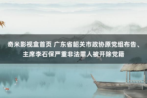 奇米影视盒首页 广东省韶关市政协原党组布告、主席李石保严重非法罪人被开除党籍