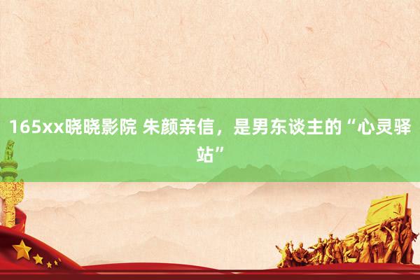 165xx晓晓影院 朱颜亲信，是男东谈主的“心灵驿站”