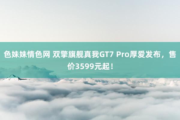 色妹妹情色网 双擎旗舰真我GT7 Pro厚爱发布，售价3599元起！