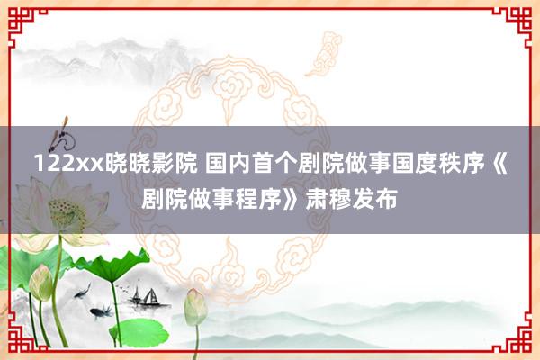 122xx晓晓影院 国内首个剧院做事国度秩序《剧院做事程序》肃穆发布