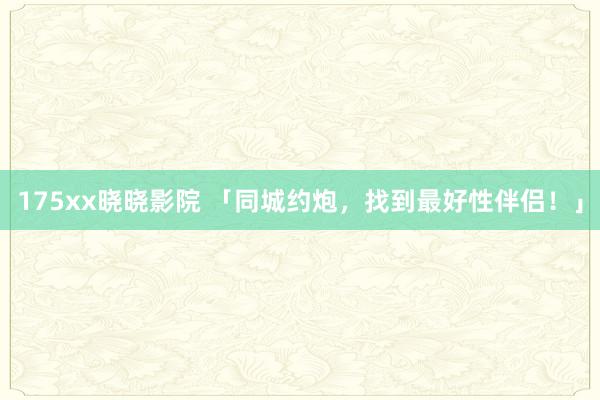 175xx晓晓影院 「同城约炮，找到最好性伴侣！」