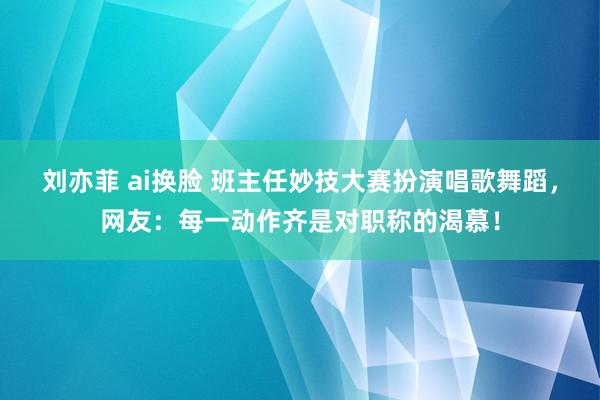 刘亦菲 ai换脸 班主任妙技大赛扮演唱歌舞蹈，网友：每一动作齐是对职称的渴慕！