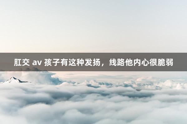 肛交 av 孩子有这种发扬，线路他内心很脆弱