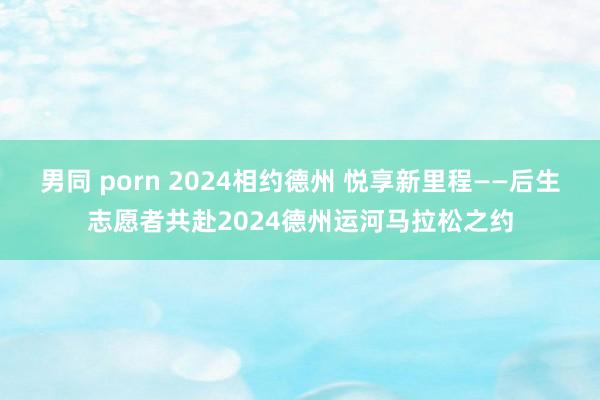 男同 porn 2024相约德州 悦享新里程——后生志愿者共赴2024德州运河马拉松之约