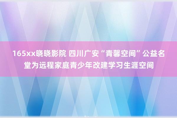 165xx晓晓影院 四川广安“青馨空间”公益名堂为远程家庭青少年改建学习生涯空间