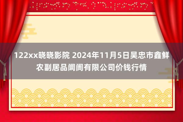 122xx晓晓影院 2024年11月5日吴忠市鑫鲜农副居品阛阓有限公司价钱行情