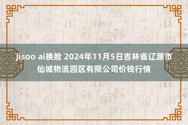 jisoo ai换脸 2024年11月5日吉林省辽源市仙城物流园区有限公司价钱行情