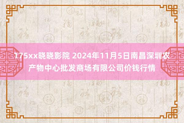 175xx晓晓影院 2024年11月5日南昌深圳农产物中心批发商场有限公司价钱行情