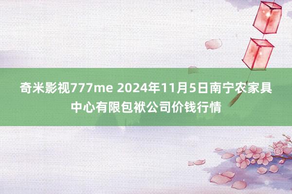 奇米影视777me 2024年11月5日南宁农家具中心有限包袱公司价钱行情