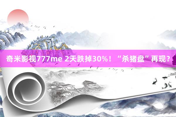 奇米影视777me 2天跌掉30%！“杀猪盘”再现？