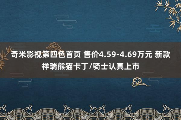 奇米影视第四色首页 售价4.59-4.69万元 新款祥瑞熊猫卡丁/骑士认真上市