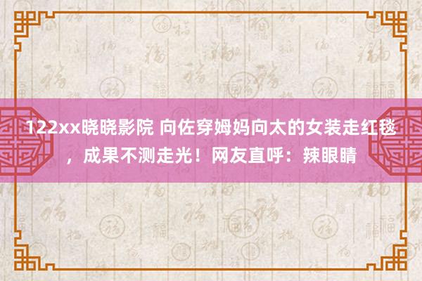 122xx晓晓影院 向佐穿姆妈向太的女装走红毯，成果不测走光！网友直呼：辣眼睛