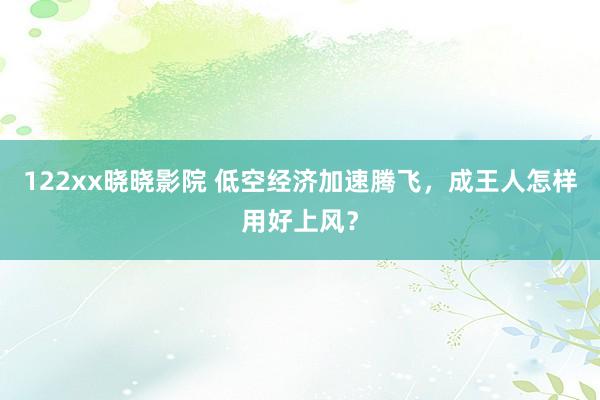 122xx晓晓影院 低空经济加速腾飞，成王人怎样用好上风？