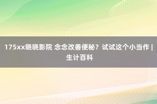 175xx晓晓影院 念念改善便秘？试试这个小当作 | 生计百科