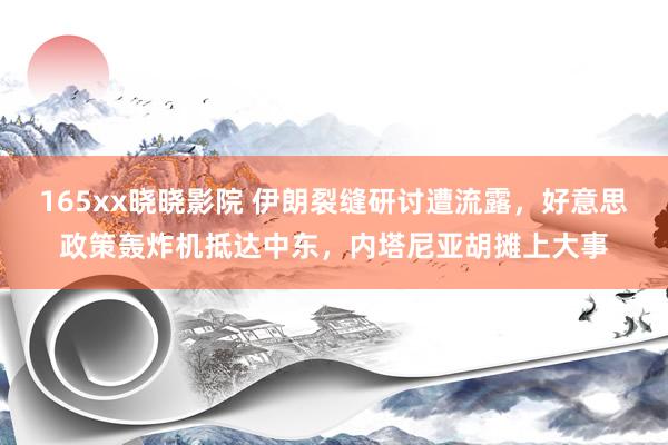 165xx晓晓影院 伊朗裂缝研讨遭流露，好意思政策轰炸机抵达中东，内塔尼亚胡摊上大事