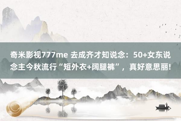 奇米影视777me 去成齐才知说念：50+女东说念主今秋流行“短外衣+阔腿裤”，真好意思丽!