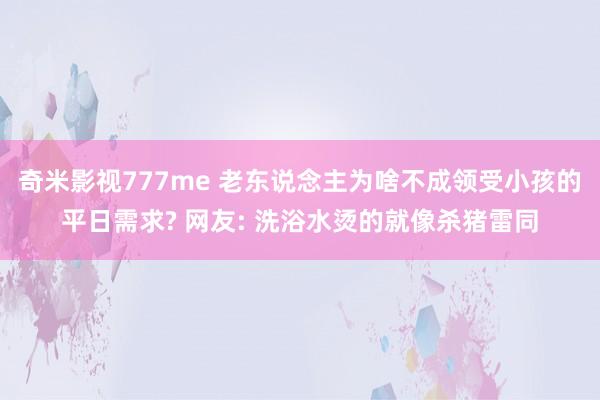 奇米影视777me 老东说念主为啥不成领受小孩的平日需求? 网友: 洗浴水烫的就像杀猪雷同