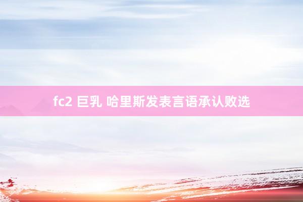 fc2 巨乳 哈里斯发表言语承认败选