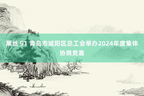 黑丝 91 青岛市城阳区总工会举办2024年度集体协商竞赛