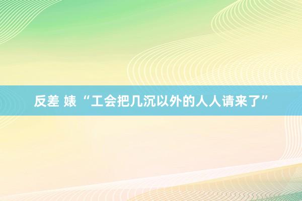 反差 婊 “工会把几沉以外的人人请来了”