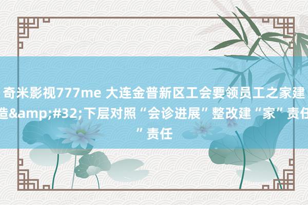 奇米影视777me 大连金普新区工会要领员工之家建造&#32;下层对照“会诊进展”整改建“家”责任