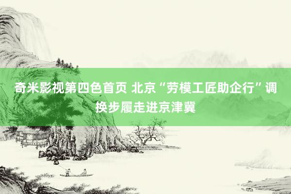 奇米影视第四色首页 北京“劳模工匠助企行”调换步履走进京津冀