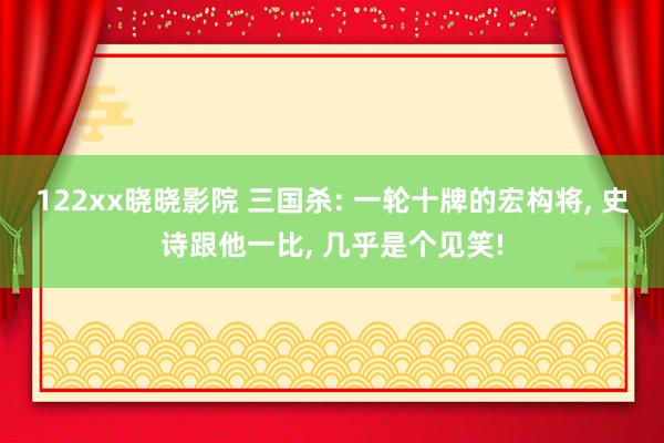 122xx晓晓影院 三国杀: 一轮十牌的宏构将， 史诗跟他一比， 几乎是个见笑!