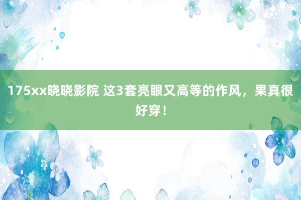 175xx晓晓影院 这3套亮眼又高等的作风，果真很好穿！