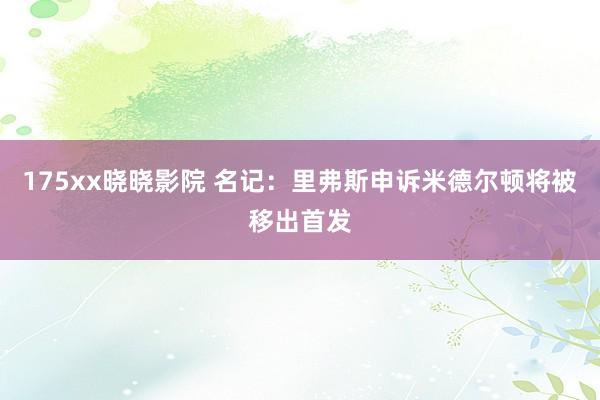 175xx晓晓影院 名记：里弗斯申诉米德尔顿将被移出首发