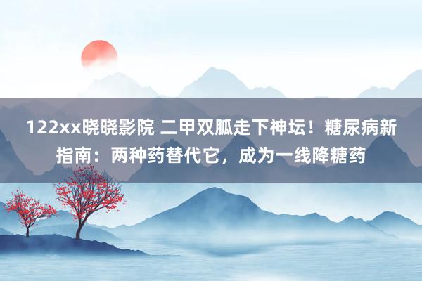 122xx晓晓影院 二甲双胍走下神坛！糖尿病新指南：两种药替代它，成为一线降糖药