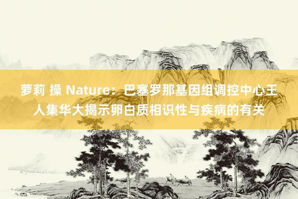 萝莉 操 Nature：巴塞罗那基因组调控中心王人集华大揭示卵白质相识性与疾病的有关