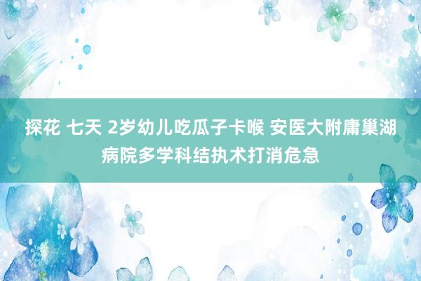 探花 七天 2岁幼儿吃瓜子卡喉 安医大附庸巢湖病院多学科结执术打消危急