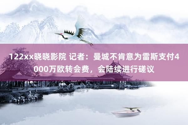 122xx晓晓影院 记者：曼城不肯意为雷斯支付4000万欧转会费，会陆续进行磋议