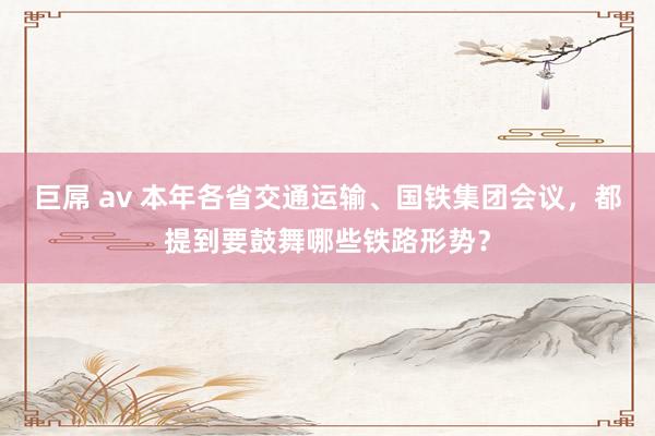 巨屌 av 本年各省交通运输、国铁集团会议，都提到要鼓舞哪些铁路形势？