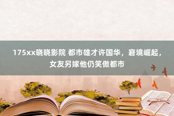 175xx晓晓影院 都市雄才许国华，窘境崛起，女友另嫁他仍笑傲都市