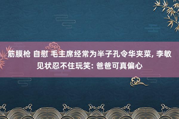 筋膜枪 自慰 毛主席经常为半子孔令华夹菜， 李敏见状忍不住玩笑: 爸爸可真偏心