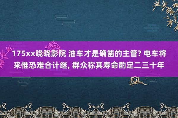 175xx晓晓影院 油车才是确凿的主管? 电车将来惟恐难合计继， 群众称其寿命酌定二三十年