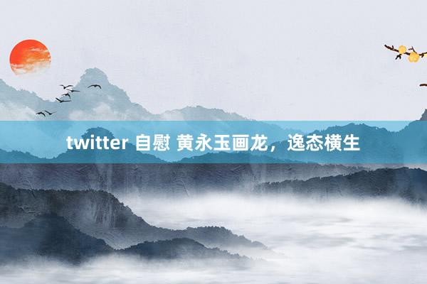 twitter 自慰 黄永玉画龙，逸态横生