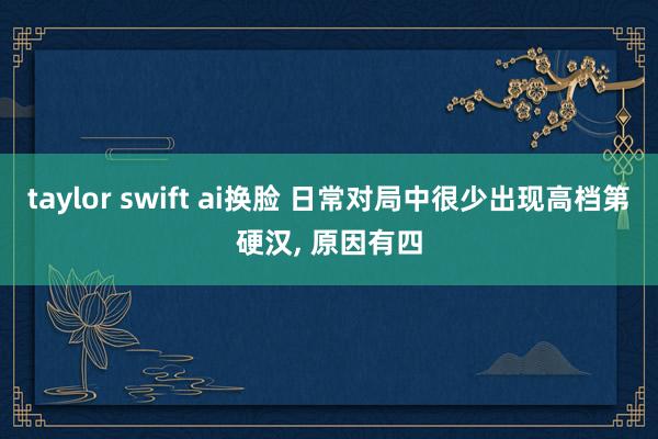 taylor swift ai换脸 日常对局中很少出现高档第硬汉， 原因有四