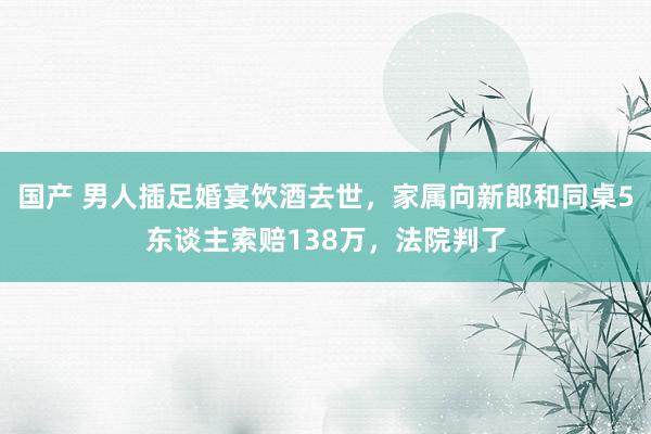 国产 男人插足婚宴饮酒去世，家属向新郎和同桌5东谈主索赔138万，法院判了