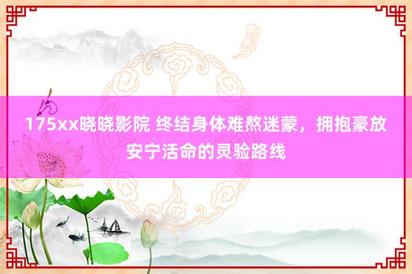 175xx晓晓影院 终结身体难熬迷蒙，拥抱豪放安宁活命的灵验路线