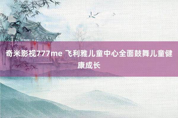 奇米影视777me 飞利雅儿童中心全面鼓舞儿童健康成长