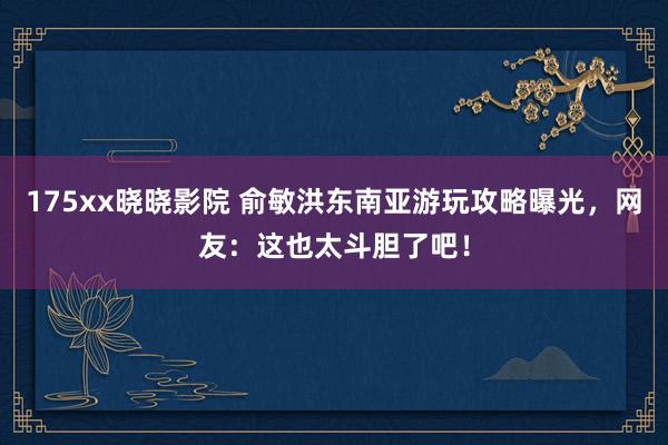 175xx晓晓影院 俞敏洪东南亚游玩攻略曝光，网友：这也太斗胆了吧！