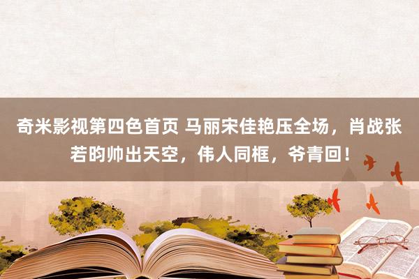 奇米影视第四色首页 马丽宋佳艳压全场，肖战张若昀帅出天空，伟人同框，爷青回！