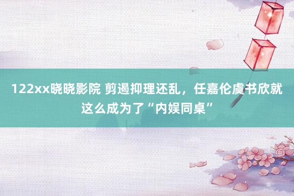 122xx晓晓影院 剪遏抑理还乱，任嘉伦虞书欣就这么成为了“内娱同桌”