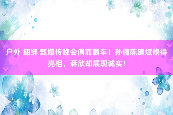 户外 捆绑 甄嬛传晚会偶而翻车！孙俪陈建斌倏得亮相，蒋欣却展现诚实！