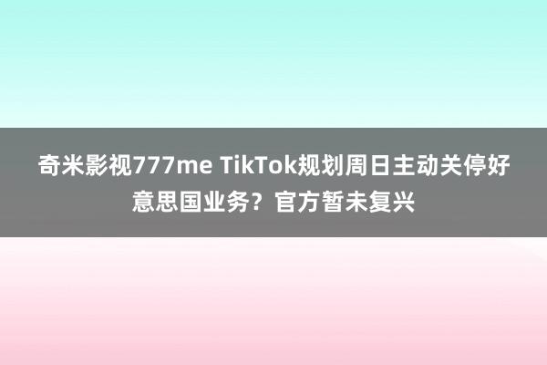 奇米影视777me TikTok规划周日主动关停好意思国业务？官方暂未复兴