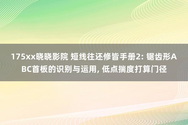 175xx晓晓影院 短线往还修皆手册2: 锯齿形ABC首板的识别与运用， 低点揣度打算门径